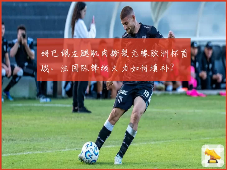 姆巴佩左腿肌肉撕裂无缘欧洲杯首战，法国队锋线火力如何填补？