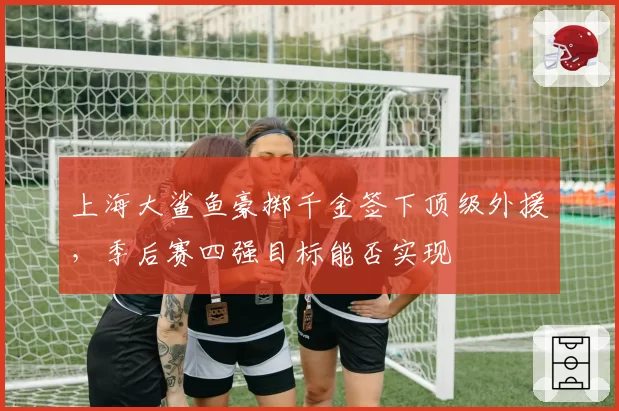 上海大鲨鱼豪掷千金签下顶级外援，季后赛四强目标能否实现