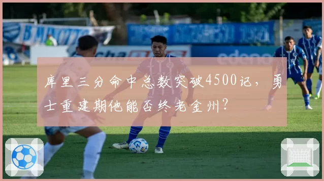 库里三分命中总数突破4500记,勇士重建期他能否终老金州?