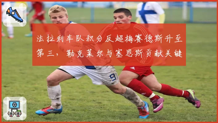 法拉利车队积分反超梅赛德斯升至第三，勒克莱尔与塞恩斯贡献关键双积分