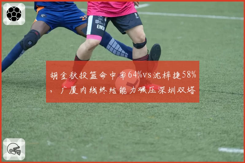 胡金秋投篮命中率64%vs沈梓捷58%，广厦内线终结能力碾压深圳双塔