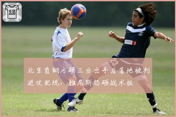 北京首钢方硕三分出手后落地被判进攻犯规,雅尼斯怒砸战术板