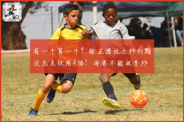 有一个算一个！徐正源让土帅们黯淡无光仅用4场！海港不能放李帅